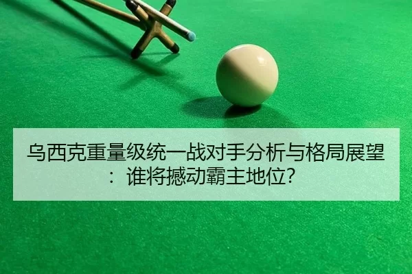乌西克重量级统一战对手分析与格局展望：谁将撼动霸主地位？