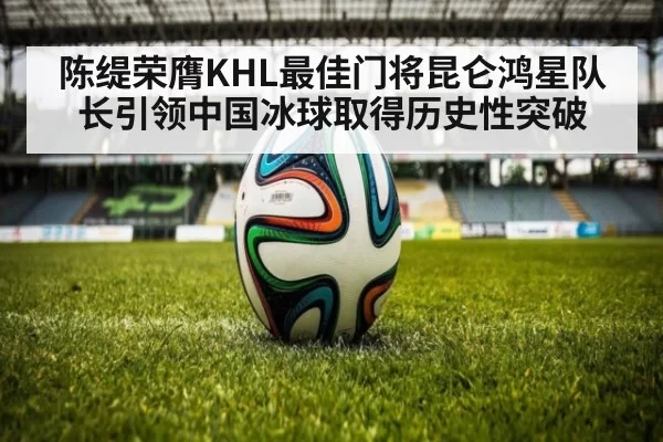 陈缇荣膺KHL最佳门将昆仑鸿星队长引领中国冰球取得历史性突破