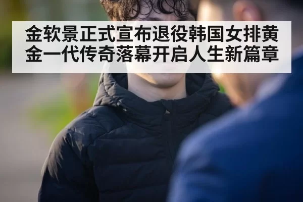 金软景正式宣布退役韩国女排黄金一代传奇落幕开启人生新篇章