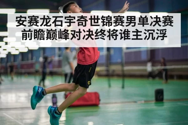 安赛龙石宇奇世锦赛男单决赛前瞻巅峰对决终将谁主沉浮