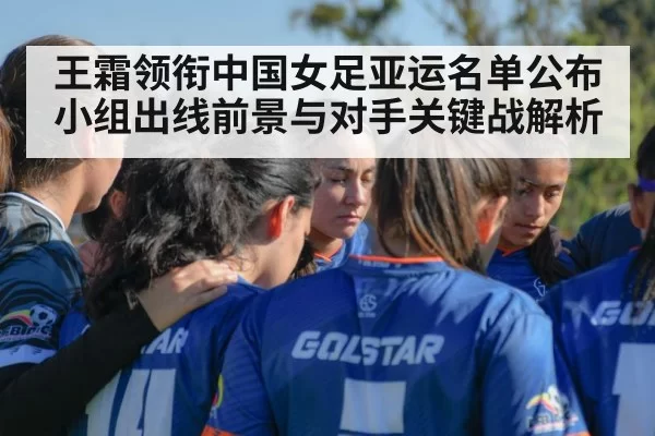 王霜领衔中国女足亚运名单公布 小组出线前景与对手关键战解析
